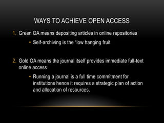 WAYS TO ACHIEVE OPEN ACCESS
1. Green OA means depositing articles in online repositories
        • Self-archiving is the “low hanging fruit


2. Gold OA means the journal itself provides immediate full-text
   online access
        • Running a journal is a full time commitment for
          institutions hence it requires a strategic plan of action
          and allocation of resources.
 