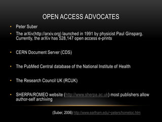 OPEN ACCESS ADVOCATES
• Peter Suber
• The arXiv(http://arxiv.org) launched in 1991 by physicist Paul Ginsparg.
  Currently, the arXiv has 528,147 open access e-prints

• CERN Document Server (CDS)

• The PubMed Central database of the National Institute of Health

• The Research Council UK (RCUK)

• SHERPA/ROMEO website (http://www.sherpa.ac.uk) most publishers allow
  author-self archiving

                       (Suber, 2006) http://www.earlham.edu/~peters/hometoc.htm
 