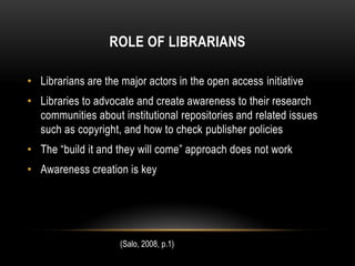 ROLE OF LIBRARIANS

• Librarians are the major actors in the open access initiative
• Libraries to advocate and create awareness to their research
  communities about institutional repositories and related issues
  such as copyright, and how to check publisher policies
• The “build it and they will come” approach does not work
• Awareness creation is key




                     (Salo, 2008, p.1)
 