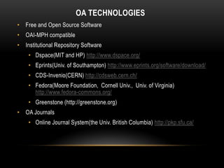 OA TECHNOLOGIES
• Free and Open Source Software
• OAI-MPH compatible
• Institutional Repository Software
    • Dspace(MIT and HP) http://www.dspace.org/
    • Eprints(Univ. of Southampton) http://www.eprints.org/software/download/
    • CDS-Invenio(CERN) http://cdsweb.cern.ch/
    • Fedora(Moore Foundation, Cornell Univ., Univ. of Virginia)
      http://www.fedora-commons.org/
    • Greenstone (http://greenstone.org)
• OA Journals
    • Online Journal System(the Univ. British Columbia) http://pkp.sfu.ca/
 