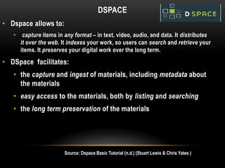 DSPACE
• Dspace allows to:
   •    capture items in any format – in text, video, audio, and data. It distributes
       it over the web. It indexes your work, so users can search and retrieve your
       items. It preserves your digital work over the long term.
• DSpace facilitates:
   • the capture and ingest of materials, including metadata about
     the materials
   • easy access to the materials, both by listing and searching
   • the long term preservation of the materials




                         Source: Dspace Basic Tutorial (n.d.) (Stuart Lewis & Chris Yates )
 