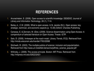 REFERENCES
1. Arunachalam, S. (2008). Open access to scientific knowledge. DESIDOC Journal of
   Library and Information Technology, 28 (1), 7-14.
2. Bailey Jr., C.W. (2006). What is open access. In N. Jacobs (Ed.), Open access: key
   strategic, technical, and economic aspects (p. 13-26).Oxford: Chandos Publishing.
3. Canessa, E. & Zennaro, M. (Eds.) (2008). Science dissemination using Open Access: A
   compendium of selected literature on Open Access. Trieste: ICTP.
4. Salo, D. (2008). Innkeeper at the roach motel. Library Trends, 57(2). Retrieved from
   http://minds.wisconsin.edu/handle/1793/22088
5. Stichweh, R. (2003). The multiple publics of science: inclusion and popularization.
   Retrieved from http://www.uni-bielefeld.de/soz/iw/pdf/stw_science_popular.pdf
6. Willinsky, J. (2006). The access principle. Boston: MIT Press. Retrieved from
   http://mitpress.mit.edu/0262232421
 