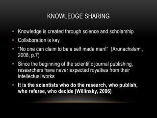 KNOWLEDGE SHARING

• Knowledge is created through science and scholarship
• Collaboration is key
• “No one can claim to be a self made man!” (Arunachalam ,
  2008, p.7)
• Since the beginning of the scientific journal publishing,
  researchers have never expected royalties from their
  intellectual works
• It is the scientists who do the research, who publish,
  who referee, who decide (Willinsky, 2006)
 
