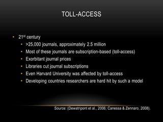 TOLL-ACCESS


• 21st century
   • >25,000 journals, approximately 2.5 million
   • Most of these journals are subscription-based (toll-access)
   • Exorbitant journal prices
   • Libraries cut journal subscriptions
   • Even Harvard University was affected by toll-access
   • Developing countries researchers are hard hit by such a model




                     Source: (Dewatripont et al., 2006; Canessa & Zennaro, 2008).
 