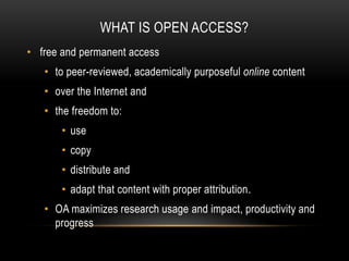 WHAT IS OPEN ACCESS?
• free and permanent access
   • to peer-reviewed, academically purposeful online content
   • over the Internet and
   • the freedom to:
       • use
       • copy
       • distribute and
       • adapt that content with proper attribution.
   • OA maximizes research usage and impact, productivity and
     progress
 