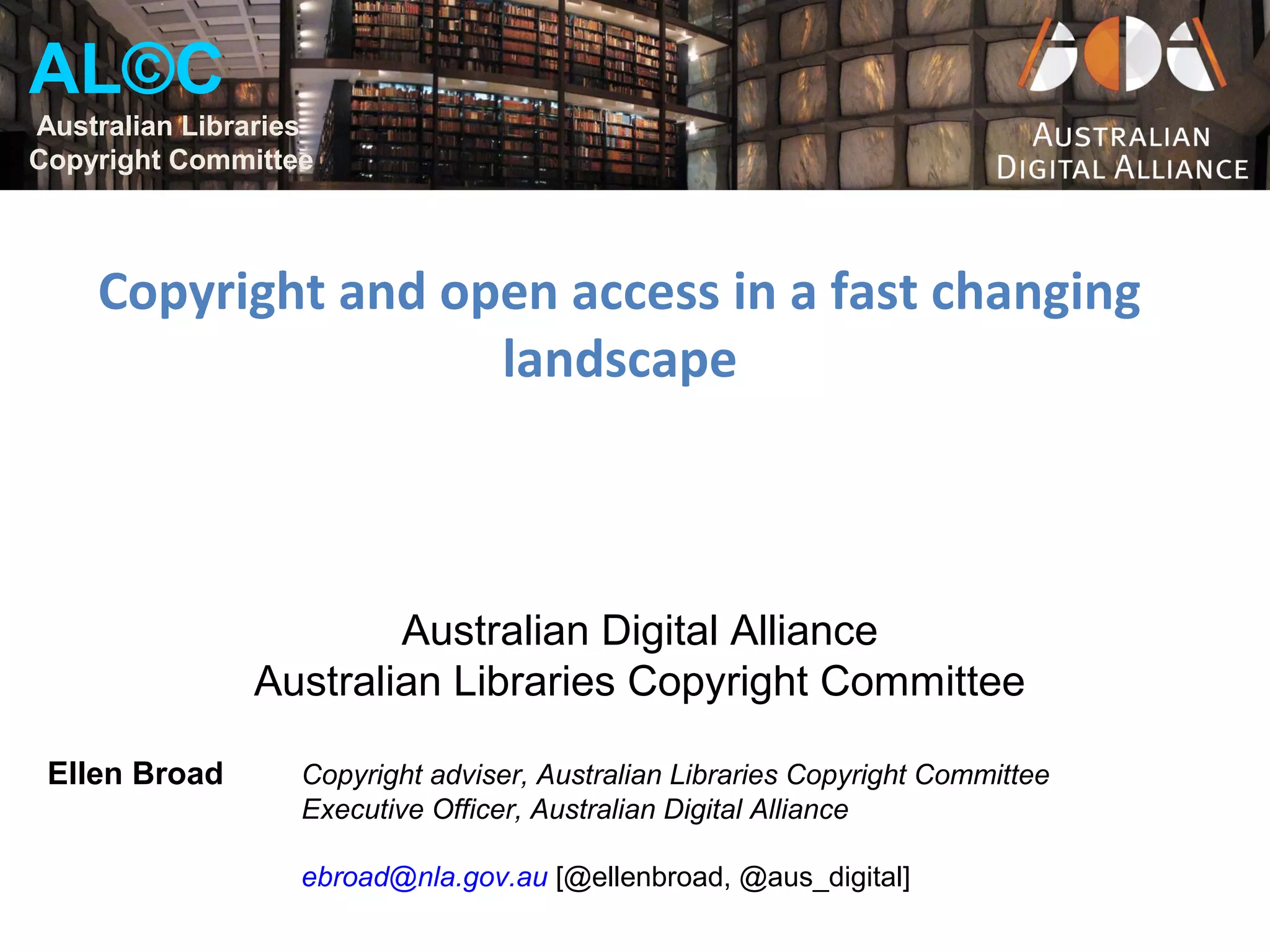 AL©C
Australian Libraries
Copyright Committee



    Copyright and open access in a fast changing
                    landscape



                       Australian Digital Alliance
               Australian Libraries Copyright Committee

 Ellen Broad       Copyright adviser, Australian Libraries Copyright Committee
                   Executive Officer, Australian Digital Alliance

                   ebroad@nla.gov.au [@ellenbroad, @aus_digital]
 