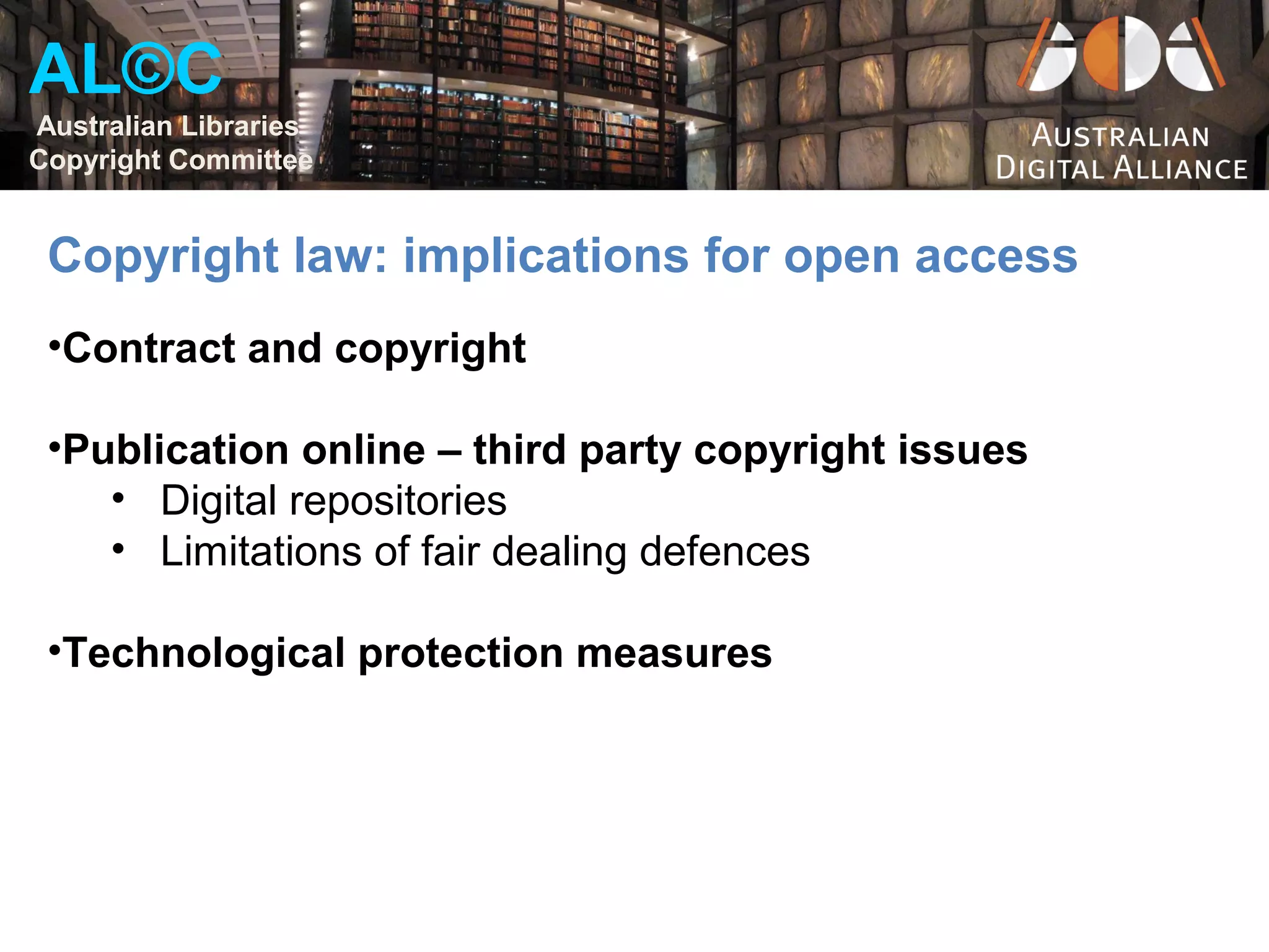 AL©C
Australian Libraries
Copyright Committee


 Copyright law: implications for open access
 •Contract and copyright

 •Publication online – third party copyright issues
    • Digital repositories
    • Limitations of fair dealing defences

 •Technological protection measures
 