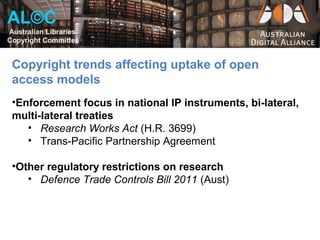 AL©C
Australian Libraries
Copyright Committee


 Copyright trends affecting uptake of open
 access models
 •Enforcement focus in national IP instruments, bi-lateral,
 multi-lateral treaties
    • Research Works Act (H.R. 3699)
    • Trans-Pacific Partnership Agreement

 •Other regulatory restrictions on research
    • Defence Trade Controls Bill 2011 (Aust)
 