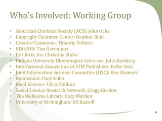 Who’s Involved: Working Group
•
•
•
•
•
•
•
•
•
•
•
•
•

American Chemical Society (ACS): John Ochs
Copyright Clearance Center: Heather Reid
Creative Commons: Timothy Vollmer
EDItEUR: Tim Devenport
Ex Libris, Inc. Christine Stohn
Indiana University Bloomington Libraries: Julie Hardesty
International Association of STM Publishers: Eefke Smit
Joint Information Systems Committee (JISC): Ben Showers
Kennisland: Paul Keller
Reed Elsevier: Chris Shillum
Social Science Research Network: Gregg Gordon
The Wellcome Library: Cecy Marden
University of Birmingham: Jill Russell

 