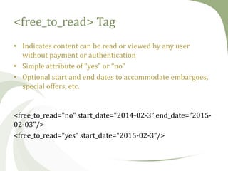 <free_to_read> Tag
• Indicates content can be read or viewed by any user
without payment or authentication
• Simple attribute of “yes” or “no”
• Optional start and end dates to accommodate embargoes,
special offers, etc.

<free_to_read="no" start_date="2014-02-3” end_date=”201502-03"/>
<free_to_read="yes" start_date="2015-02-3”/>

 
