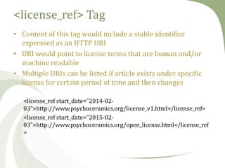 <license_ref> Tag
• Content of this tag would include a stable identifier
expressed as an HTTP URI
• URI would point to license terms that are human and/or
machine readable
• Multiple URIs can be listed if article exists under specific
license for certain period of time and then changes
<license_ref start_date="2014-0203">http://www.psychoceramics.org/license_v1.html</license_ref>
<license_ref start_date="2015-0203">http://www.psychoceramics.org/open_license.html</license_ref
>

 