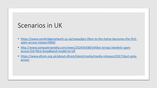 Scenarios in UK
• https://www.cambridgenetwork.co.uk/news/gtcs-fibre-to-the-home-becomes-the-first-
open-access-networ3960/
• http://www.computerweekly.com/news/252435438/Vxfiber-brings-Swedish-open-
access-full-fibre-broadband-model-to-UK
• https://www.ofcom.org.uk/about-ofcom/latest/media/media-releases/2017/duct-pole-
access
 