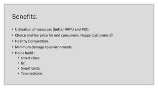 Benefits:
• Utilisation of resources (better ARPU and ROI).
• Choice and fair price for end consumers. Happy Customers 
• Healthy Competition.
• Minimum damage to environments.
• Helps build :
• smart cities
• IoT.
• Smart Grids
• Telemedicine
 