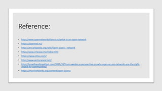 Reference:
• http://www.opennetworkalliance.eu/what-is-an-open-network
• https://opennet.nu/
• https://en.wikipedia.org/wiki/Open-access_network
• http://www.cmeasia.my/index.html
• https://www.zitius.com/
• http://www.venturanext.net/
• http://broadbandbreakfast.com/2017/10/from-sweden-a-perspective-on-why-open-access-networks-are-the-right-
choice-for-communities/
• https://muninetworks.org/content/open-access
 