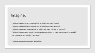 Imagine:
• What if every courier company had to build their own roads?
• What if every airlines company had to build their own airport?
• What if every rail company had to build their own rail line or station?
• What if every power supply company needs to build its own transmission network?
• or in general any utilities company?
• What a waste of resource it would be!
 