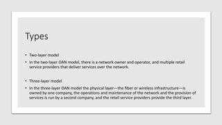 Types
• Two-layer model
• In the two-layer OAN model, there is a network owner and operator, and multiple retail
service providers that deliver services over the network.
• Three-layer model
• In the three-layer OAN model the physical layer—the fiber or wireless infrastructure—is
owned by one company, the operations and maintenance of the network and the provision of
services is run by a second company, and the retail service providers provide the third layer.
 