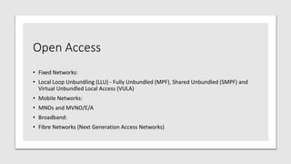 Open Access
• Fixed Networks:
• Local Loop Unbundling (LLU) - Fully Unbundled (MPF), Shared Unbundled (SMPF) and
Virtual Unbundled Local Access (VULA)
• Mobile Networks:
• MNOs and MVNO/E/A
• Broadband:
• Fibre Networks (Next Generation Access Networks)
 
