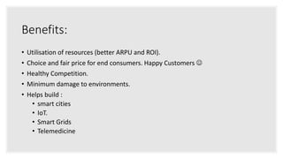 Benefits:
• Utilisation of resources (better ARPU and ROI).
• Choice and fair price for end consumers. Happy Customers 
• Healthy Competition.
• Minimum damage to environments.
• Helps build :
• smart cities
• IoT.
• Smart Grids
• Telemedicine
 