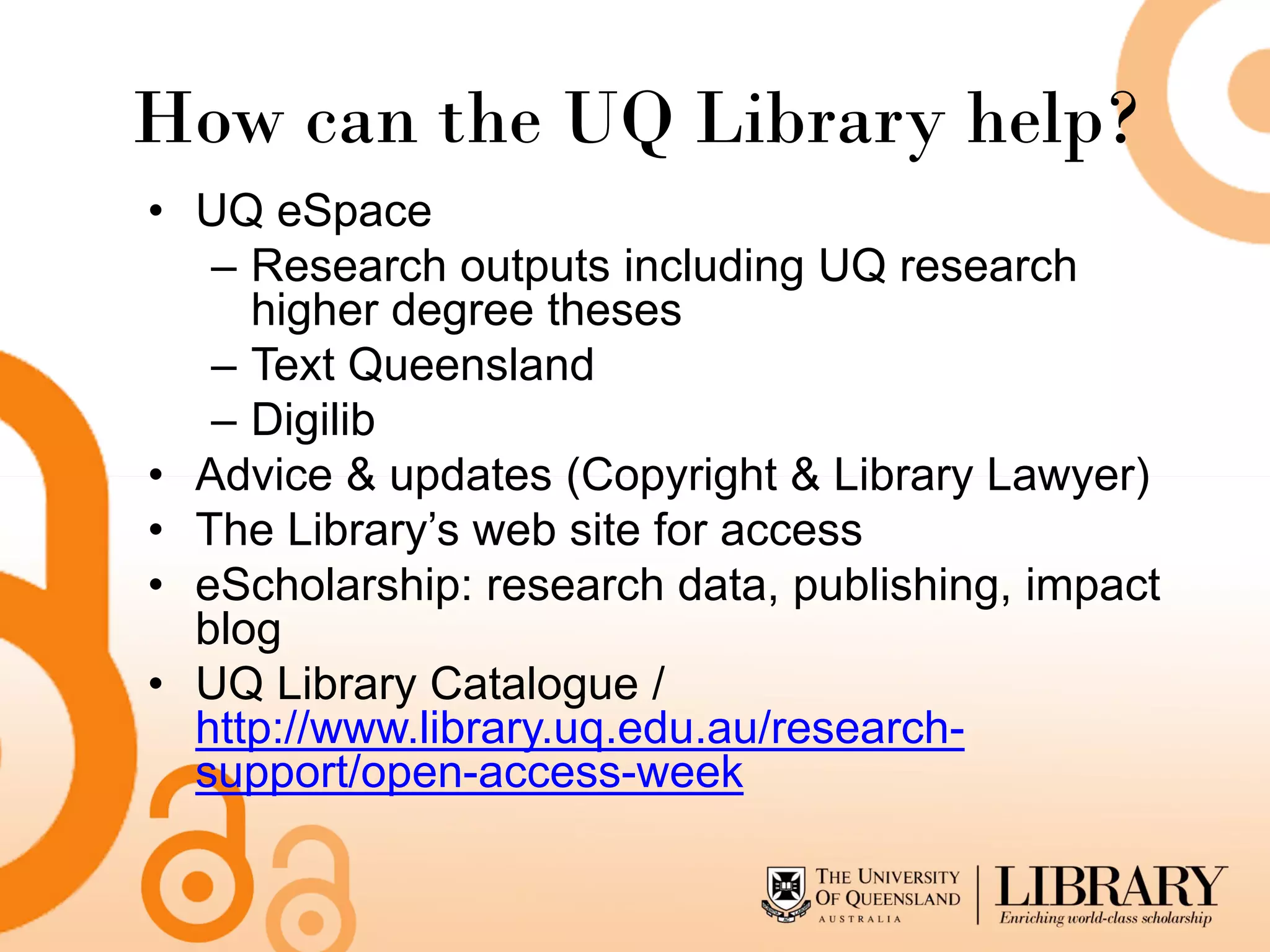 How can the UQ Library help?
• UQ eSpace
   – Research outputs including UQ research
     higher degree theses
   – Text Queensland
   – Digilib
• Advice & updates (Copyright & Library Lawyer)
• The Library’s web site for access
• eScholarship: research data, publishing, impact
  blog
• UQ Library Catalogue /
  http://www.library.uq.edu.au/research-
  support/open-access-week
 