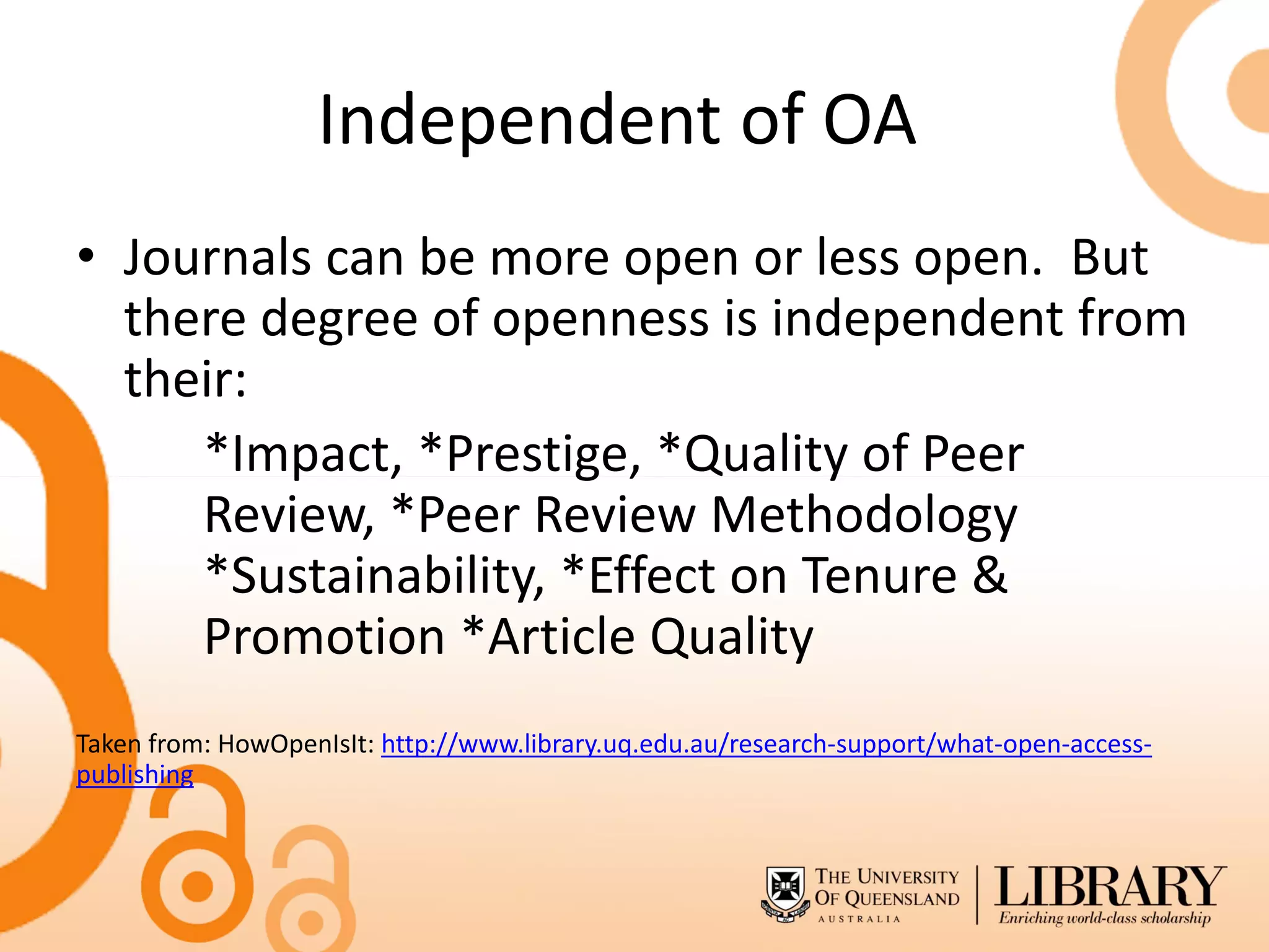 Independent of OA
• Journals can be more open or less open. But
  there degree of openness is independent from
  their:
     *Impact, *Prestige, *Quality of Peer
     Review, *Peer Review Methodology
     *Sustainability, *Effect on Tenure &
     Promotion *Article Quality
Taken from: HowOpenIsIt: http://www.library.uq.edu.au/research-support/what-open-access-
publishing
 