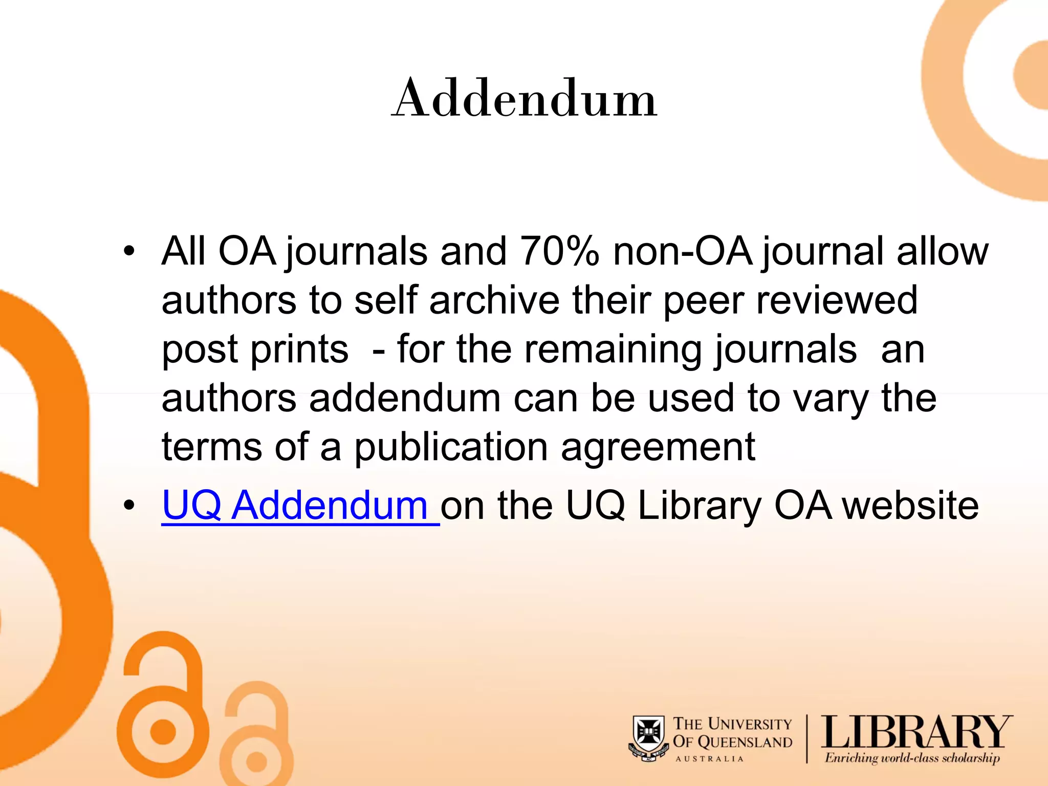 Addendum

• All OA journals and 70% non-OA journal allow
  authors to self archive their peer reviewed
  post prints - for the remaining journals an
  authors addendum can be used to vary the
  terms of a publication agreement
• UQ Addendum on the UQ Library OA website
 