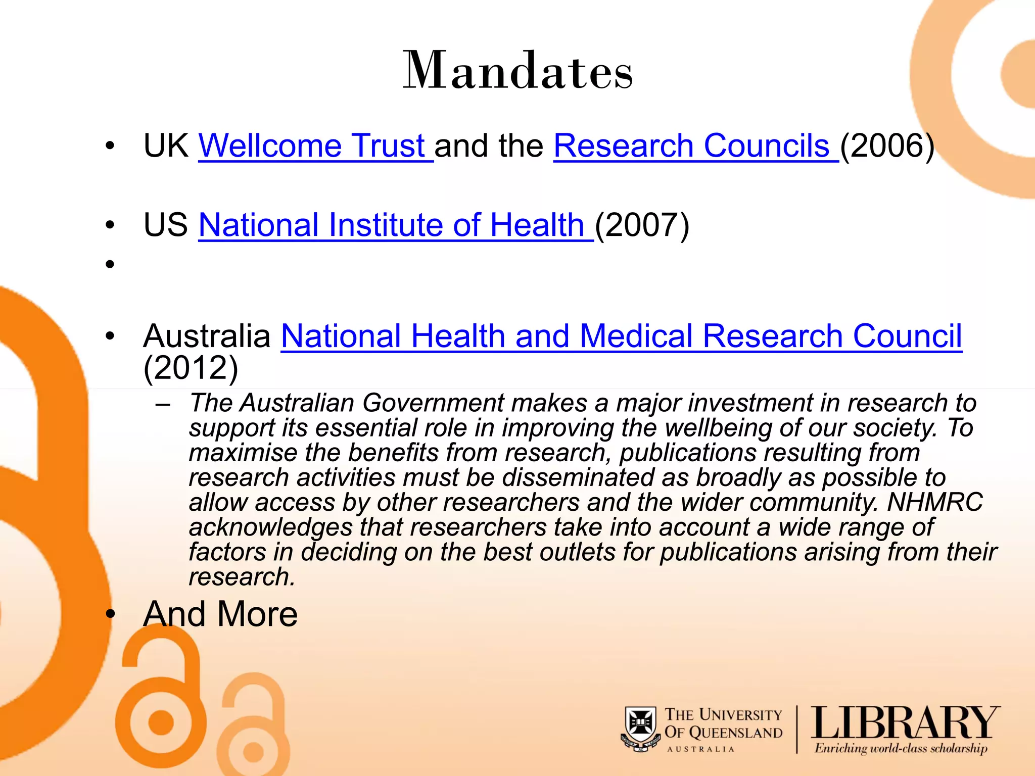 Mandates
• UK Wellcome Trust and the Research Councils (2006)

• US National Institute of Health (2007)
•

• Australia National Health and Medical Research Council
  (2012)
   – The Australian Government makes a major investment in research to
     support its essential role in improving the wellbeing of our society. To
     maximise the benefits from research, publications resulting from
     research activities must be disseminated as broadly as possible to
     allow access by other researchers and the wider community. NHMRC
     acknowledges that researchers take into account a wide range of
     factors in deciding on the best outlets for publications arising from their
     research.
• And More
 