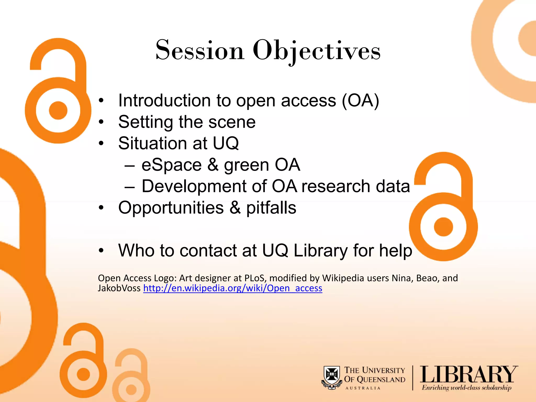 Session Objectives
• Introduction to open access (OA)
• Setting the scene
• Situation at UQ
   – eSpace & green OA
   – Development of OA research data
• Opportunities & pitfalls

• Who to contact at UQ Library for help
Open Access Logo: Art designer at PLoS, modified by Wikipedia users Nina, Beao, and
JakobVoss http://en.wikipedia.org/wiki/Open_access
 