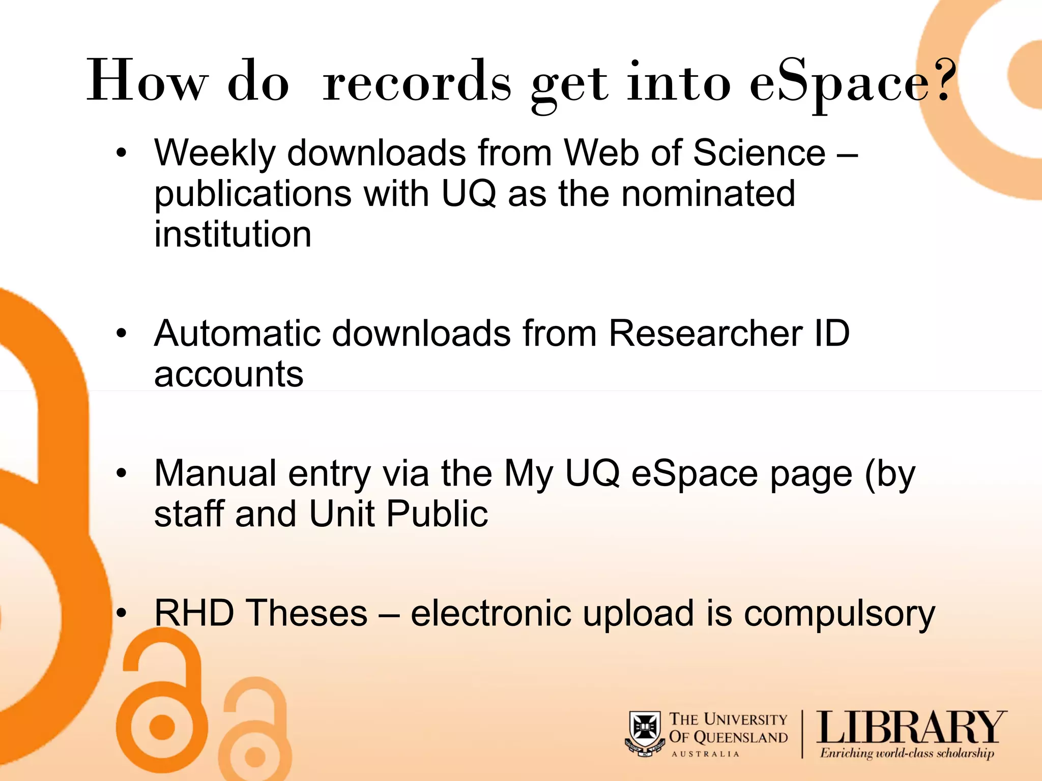 How do records get into eSpace?
 • Weekly downloads from Web of Science –
   publications with UQ as the nominated
   institution

 • Automatic downloads from Researcher ID
   accounts

 • Manual entry via the My UQ eSpace page (by
   staff and Unit Public

 • RHD Theses – electronic upload is compulsory
 