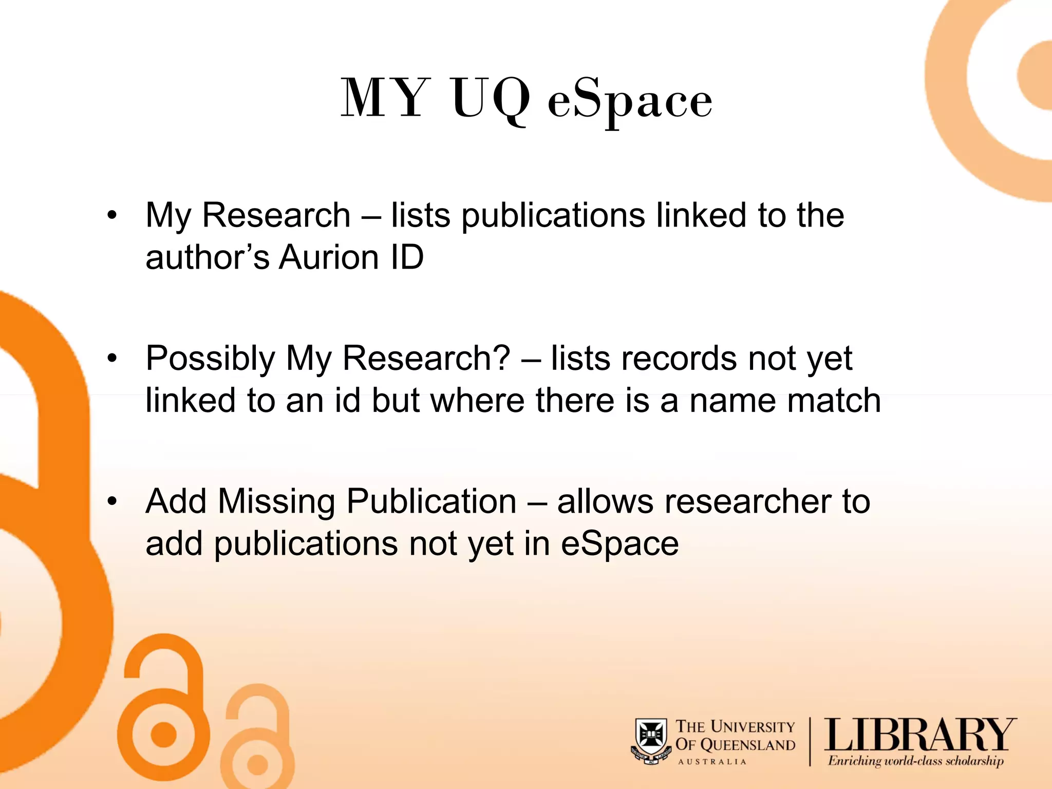 MY UQ eSpace
• My Research – lists publications linked to the
  author’s Aurion ID

• Possibly My Research? – lists records not yet
  linked to an id but where there is a name match

• Add Missing Publication – allows researcher to
  add publications not yet in eSpace
 