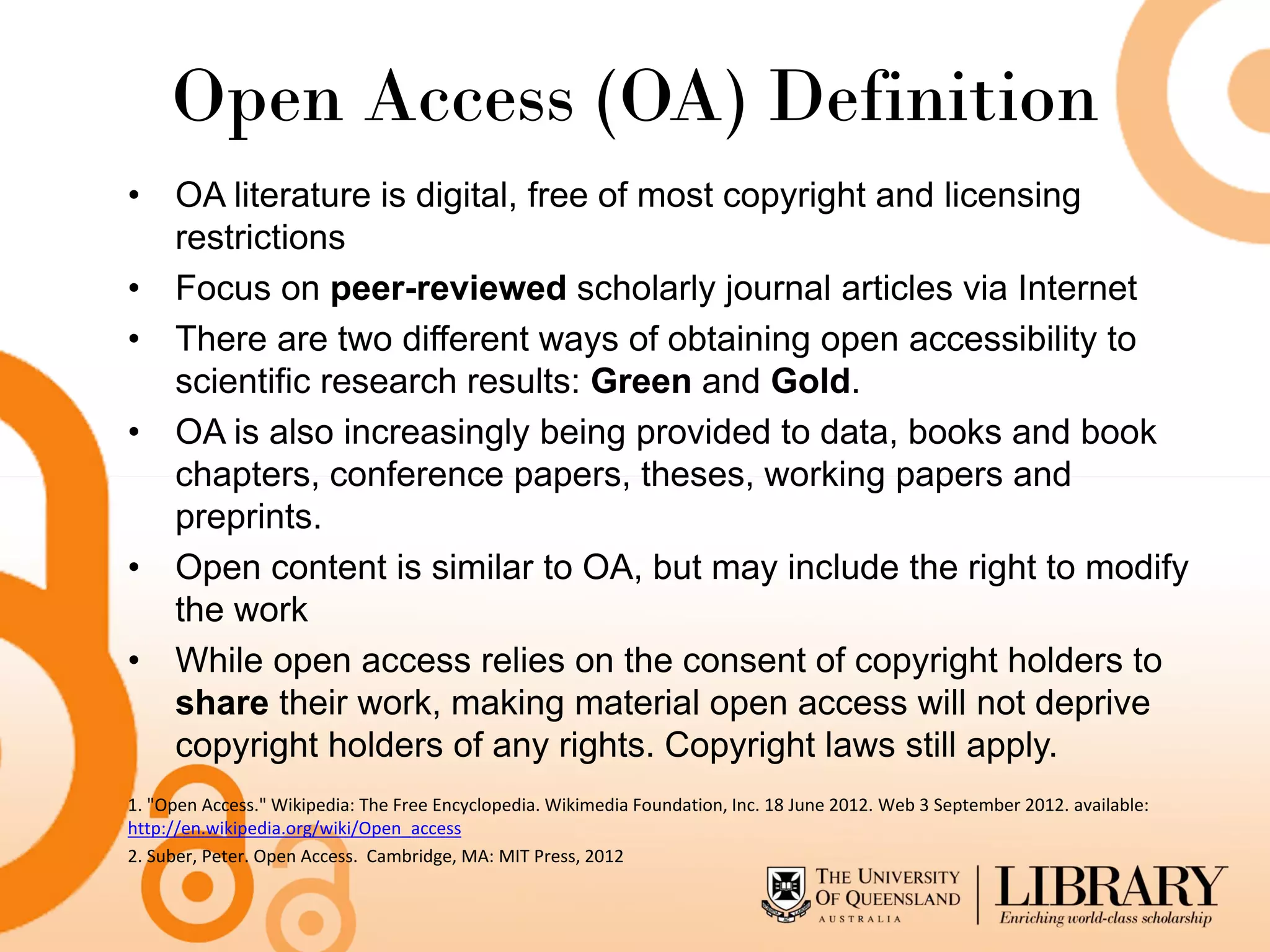 Open Access (OA) Definition
• OA literature is digital, free of most copyright and licensing
  restrictions
• Focus on peer-reviewed scholarly journal articles via Internet
• There are two different ways of obtaining open accessibility to
  scientific research results: Green and Gold.
• OA is also increasingly being provided to data, books and book
  chapters, conference papers, theses, working papers and
  preprints.
• Open content is similar to OA, but may include the right to modify
  the work
• While open access relies on the consent of copyright holders to
  share their work, making material open access will not deprive
  copyright holders of any rights. Copyright laws still apply.
1. "Open Access." Wikipedia: The Free Encyclopedia. Wikimedia Foundation, Inc. 18 June 2012. Web 3 September 2012. available:
http://en.wikipedia.org/wiki/Open_access
2. Suber, Peter. Open Access. Cambridge, MA: MIT Press, 2012
 