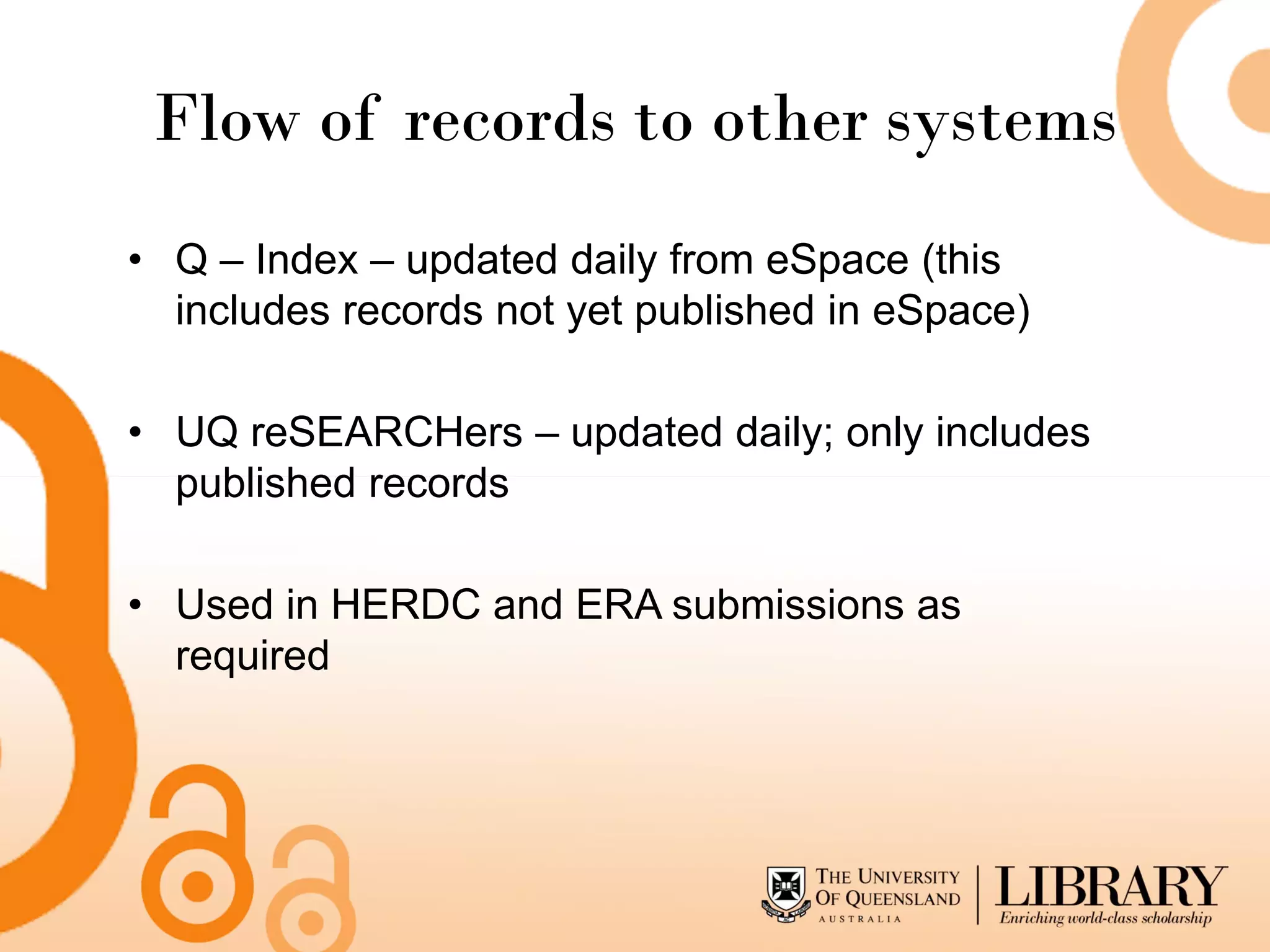 Flow of records to other systems
• Q – Index – updated daily from eSpace (this
  includes records not yet published in eSpace)

• UQ reSEARCHers – updated daily; only includes
  published records

• Used in HERDC and ERA submissions as
  required
 