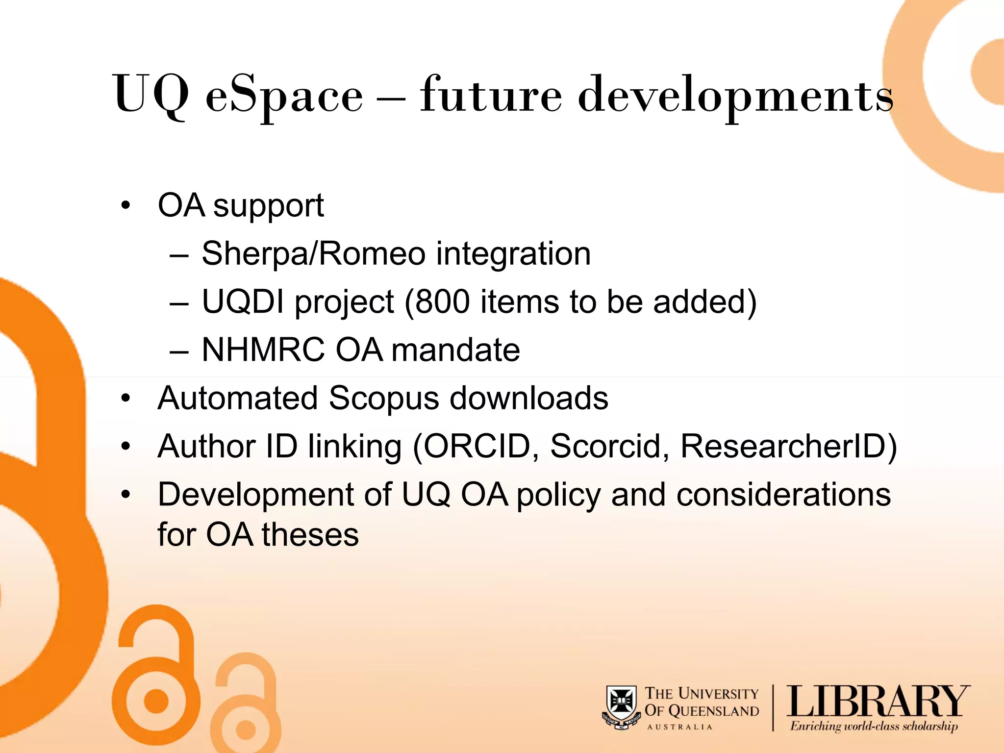 UQ eSpace – future developments
• OA support
   – Sherpa/Romeo integration
   – UQDI project (800 items to be added)
   – NHMRC OA mandate
• Automated Scopus downloads
• Author ID linking (ORCID, Scorcid, ResearcherID)
• Development of UQ OA policy and considerations
  for OA theses
 