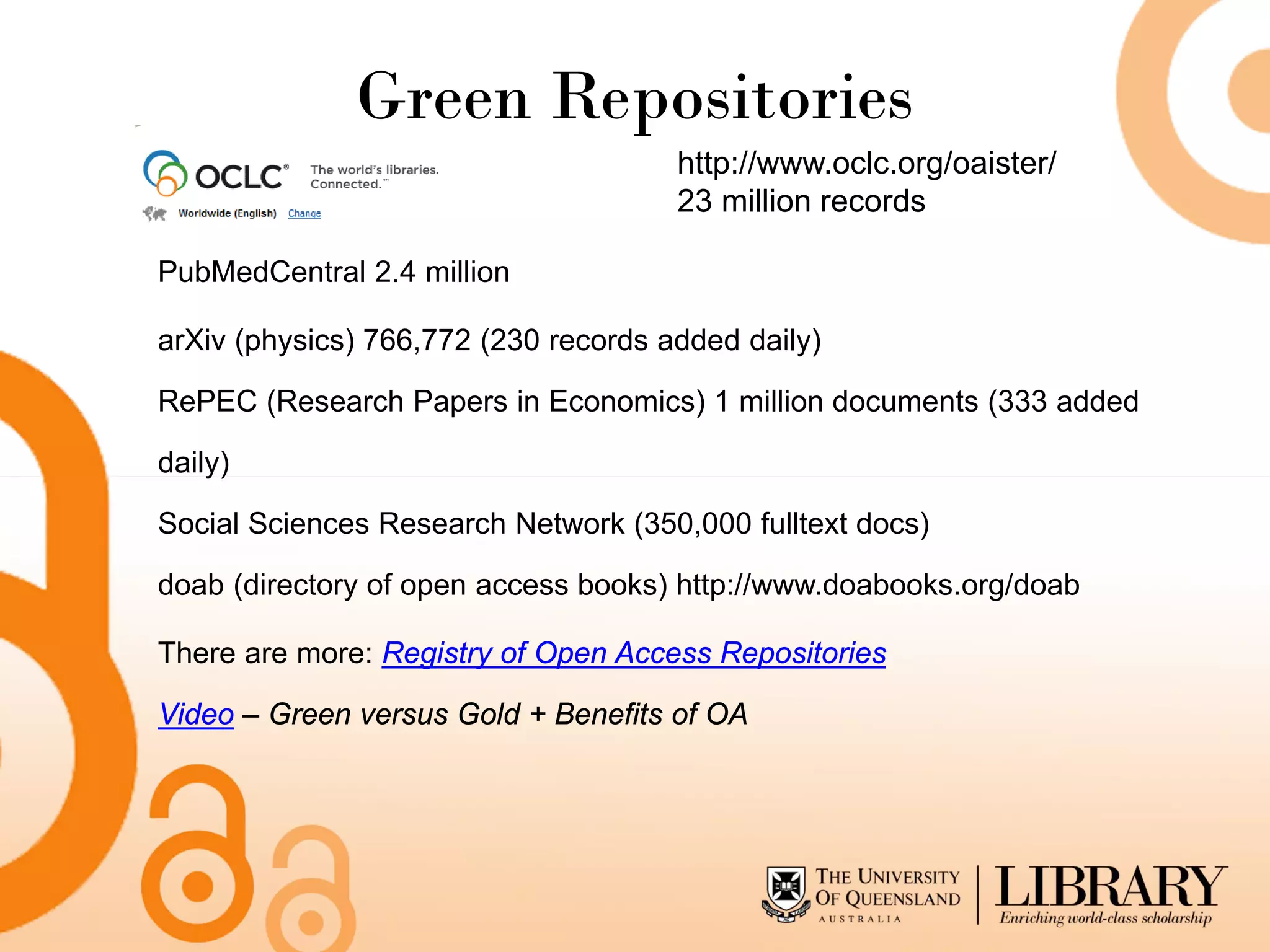 Green Repositories
                                      http://www.oclc.org/oaister/
                                      23 million records

PubMedCentral 2.4 million

arXiv (physics) 766,772 (230 records added daily)

RePEC (Research Papers in Economics) 1 million documents (333 added

daily)

Social Sciences Research Network (350,000 fulltext docs)

doab (directory of open access books) http://www.doabooks.org/doab

There are more: Registry of Open Access Repositories

Video – Green versus Gold + Benefits of OA
 