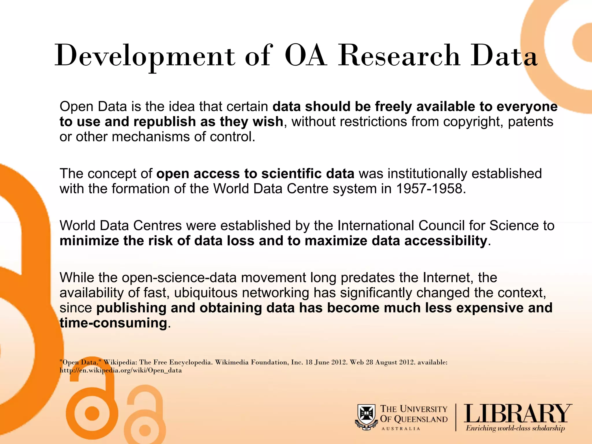 Development of OA Research Data
Open Data is the idea that certain data should be freely available to everyone
to use and republish as they wish, without restrictions from copyright, patents
or other mechanisms of control.

The concept of open access to scientific data was institutionally established
with the formation of the World Data Centre system in 1957-1958.

World Data Centres were established by the International Council for Science to
minimize the risk of data loss and to maximize data accessibility.

While the open-science-data movement long predates the Internet, the
availability of fast, ubiquitous networking has significantly changed the context,
since publishing and obtaining data has become much less expensive and
time-consuming.

"Open Data." Wikipedia: The Free Encyclopedia. Wikimedia Foundation, Inc. 18 June 2012. Web 28 August 2012. available:
http://en.wikipedia.org/wiki/Open_data
 