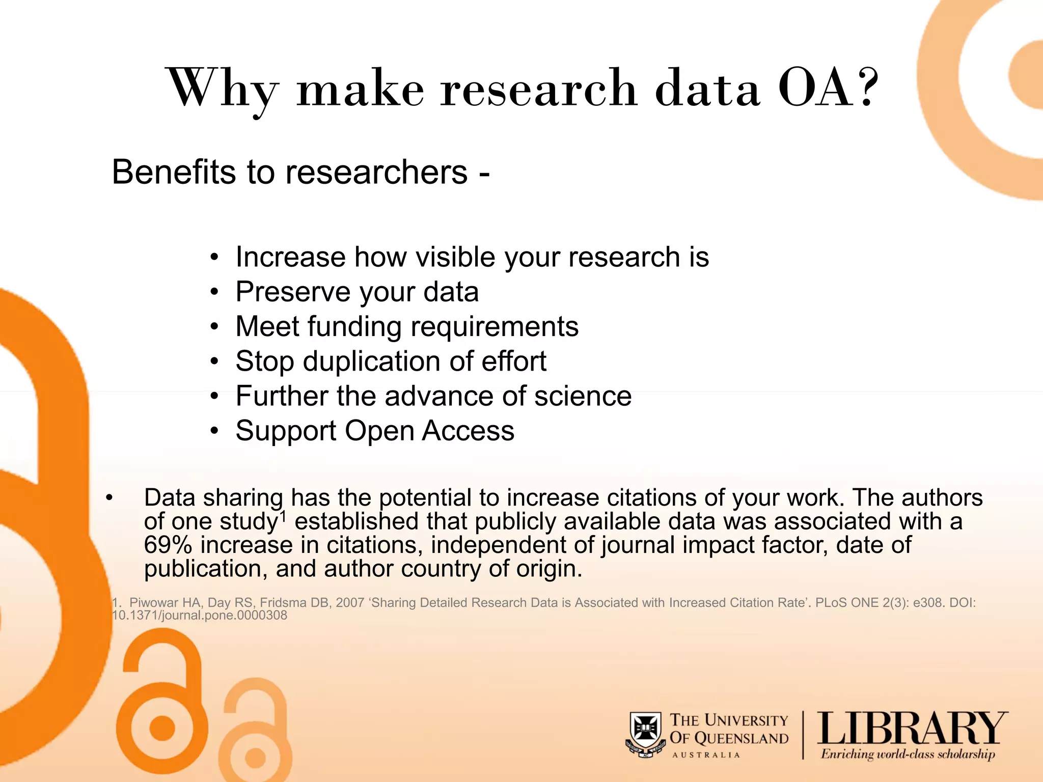 Why make research data OA?
Benefits to researchers -

                •   Increase how visible your research is
                •   Preserve your data
                •   Meet funding requirements
                •   Stop duplication of effort
                •   Further the advance of science
                •   Support Open Access

•    Data sharing has the potential to increase citations of your work. The authors
     of one study1 established that publicly available data was associated with a
     69% increase in citations, independent of journal impact factor, date of
     publication, and author country of origin.
1. Piwowar HA, Day RS, Fridsma DB, 2007 ‘Sharing Detailed Research Data is Associated with Increased Citation Rate’. PLoS ONE 2(3): e308. DOI:
10.1371/journal.pone.0000308
 