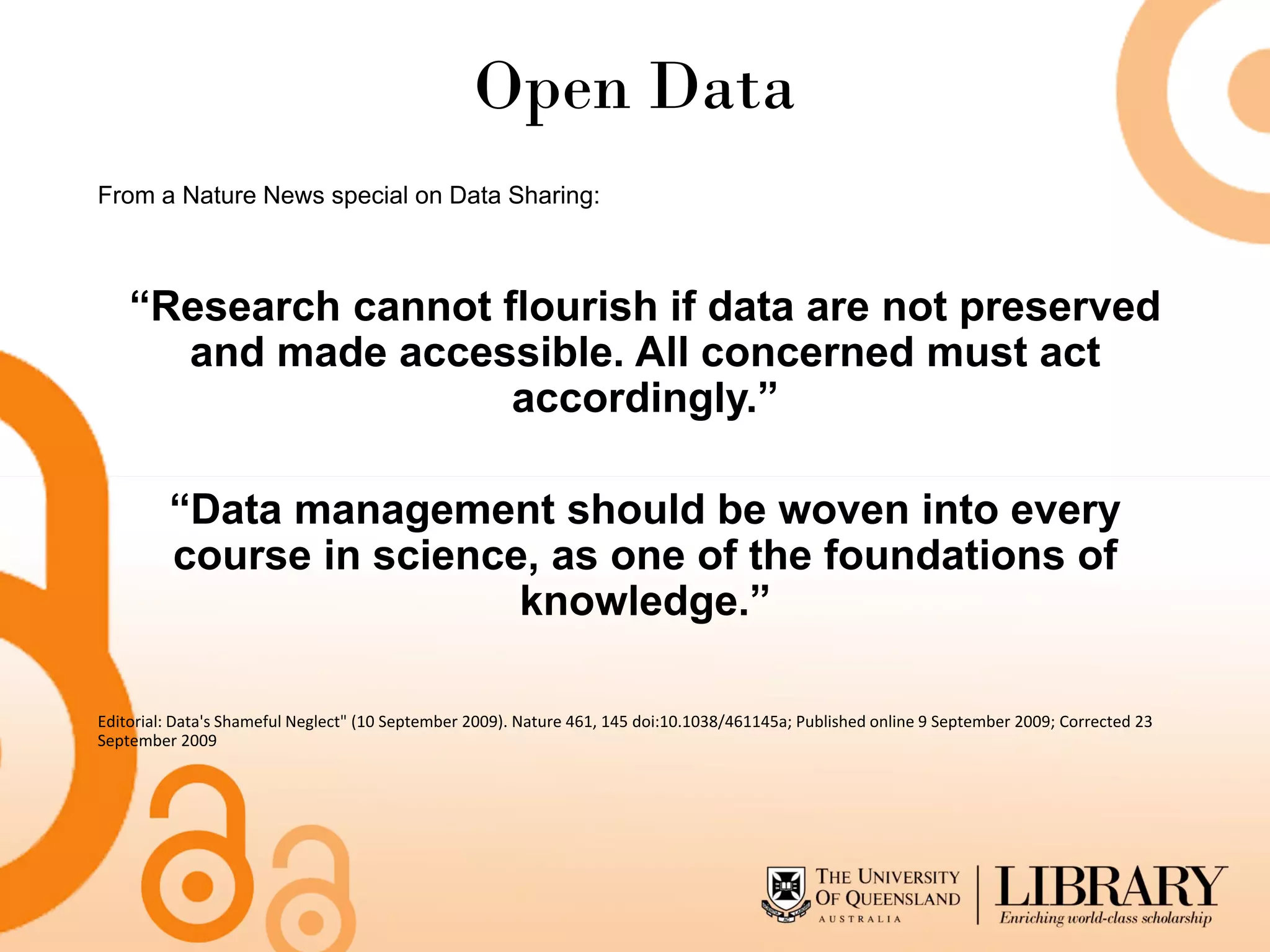 Open Data
From a Nature News special on Data Sharing:



    “Research cannot flourish if data are not preserved
      and made accessible. All concerned must act
                      accordingly.”

         “Data management should be woven into every
         course in science, as one of the foundations of
                          knowledge.”

Editorial: Data's Shameful Neglect" (10 September 2009). Nature 461, 145 doi:10.1038/461145a; Published online 9 September 2009; Corrected 23
September 2009
 
