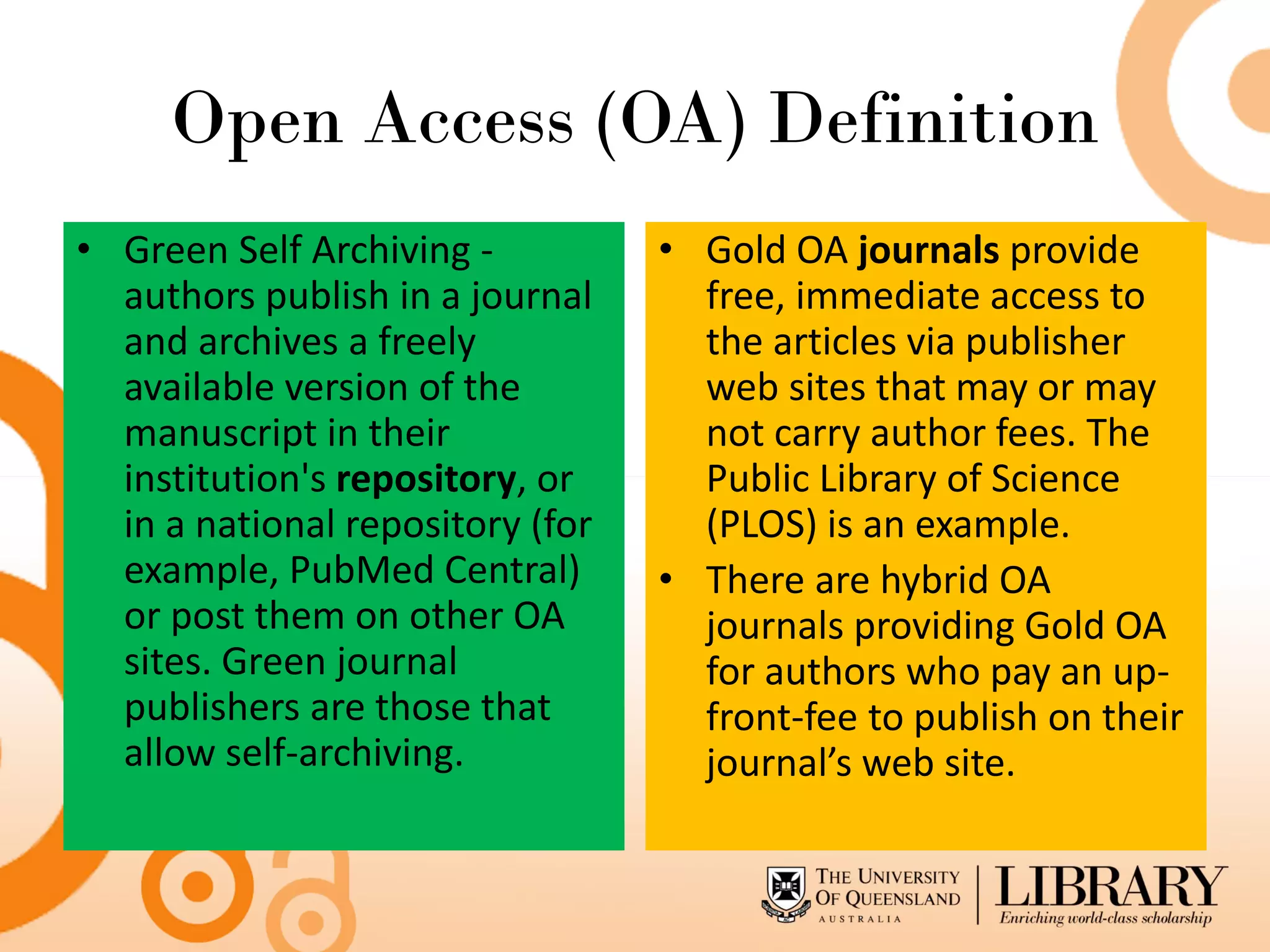 Open Access (OA) Definition
• Green Self Archiving -          • Gold OA journals provide
  authors publish in a journal      free, immediate access to
  and archives a freely             the articles via publisher
  available version of the          web sites that may or may
  manuscript in their               not carry author fees. The
  institution's repository, or      Public Library of Science
  in a national repository (for     (PLOS) is an example.
  example, PubMed Central)        • There are hybrid OA
  or post them on other OA          journals providing Gold OA
  sites. Green journal              for authors who pay an up-
  publishers are those that         front-fee to publish on their
  allow self-archiving.             journal’s web site.
 