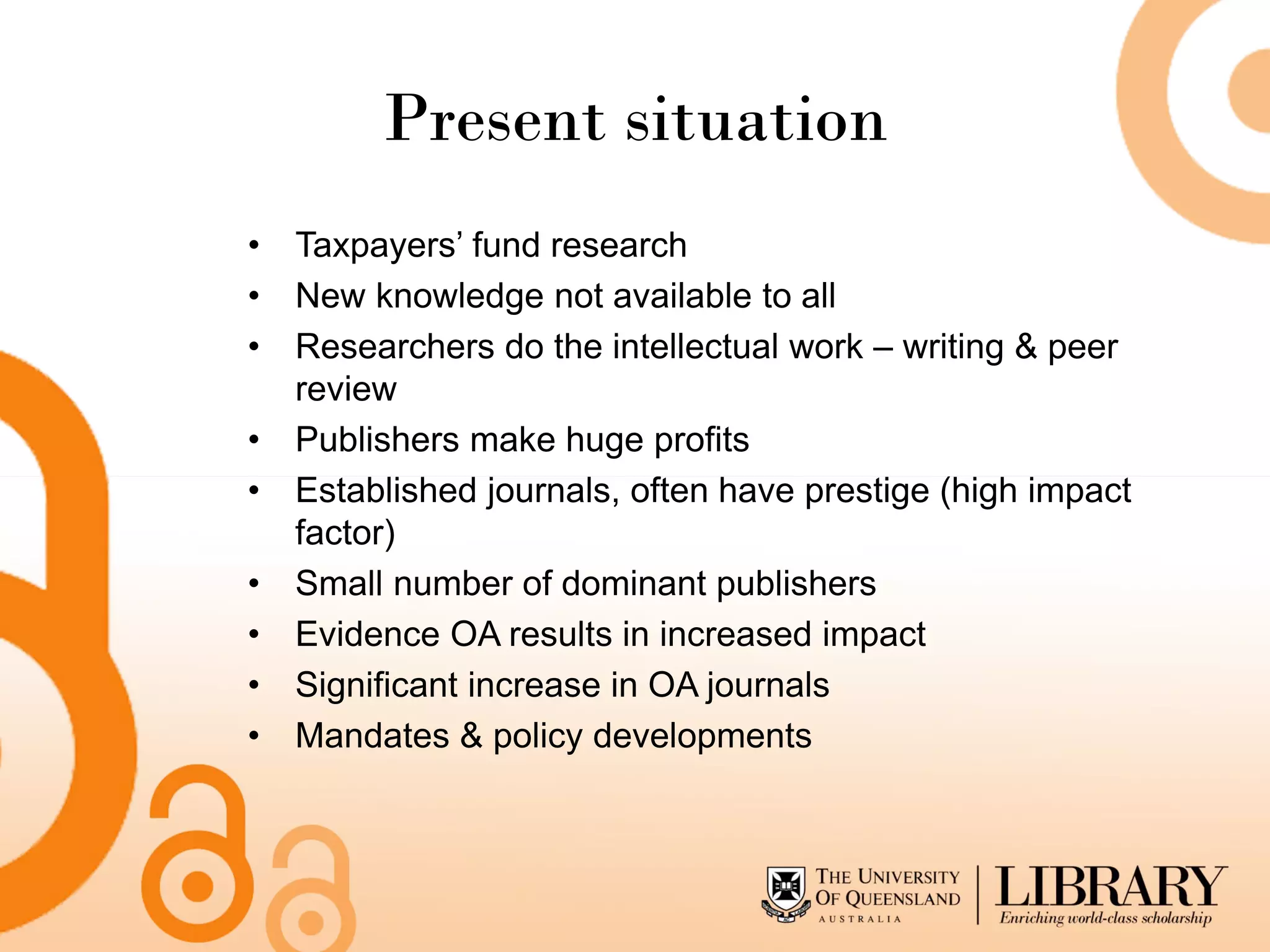 Present situation
• Taxpayers’ fund research
• New knowledge not available to all
• Researchers do the intellectual work – writing & peer
  review
• Publishers make huge profits
• Established journals, often have prestige (high impact
  factor)
• Small number of dominant publishers
• Evidence OA results in increased impact
• Significant increase in OA journals
• Mandates & policy developments
 