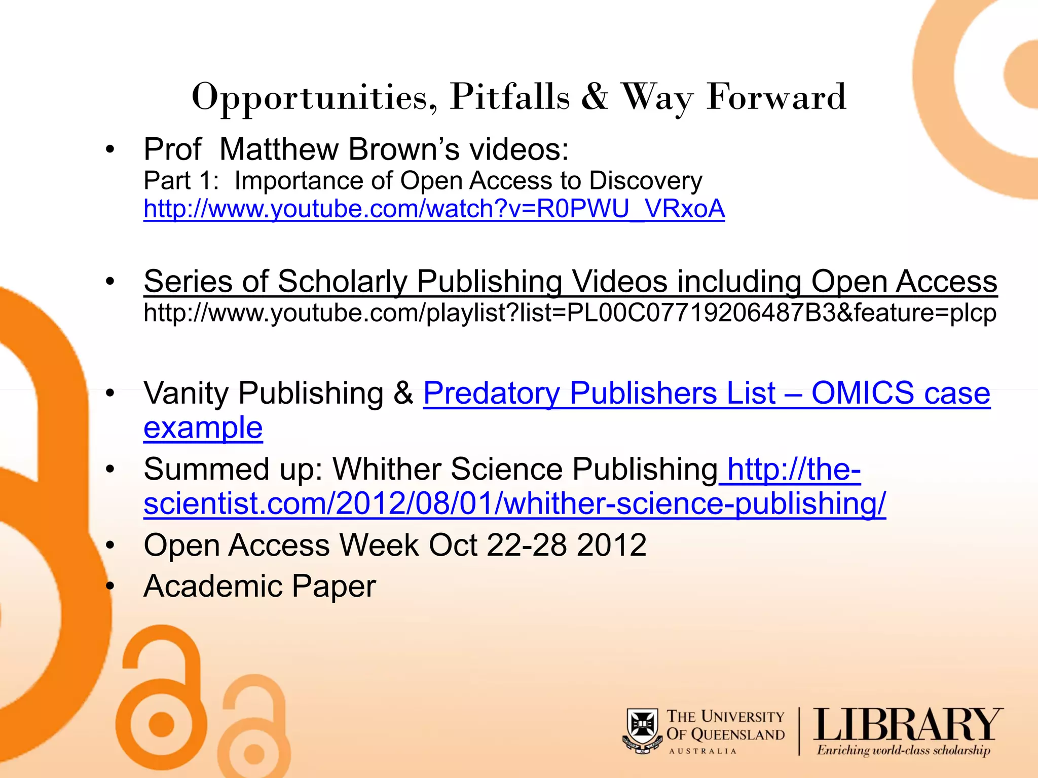 Opportunities, Pitfalls & Way Forward
• Prof Matthew Brown’s videos:
  Part 1: Importance of Open Access to Discovery
  http://www.youtube.com/watch?v=R0PWU_VRxoA

• Series of Scholarly Publishing Videos including Open Access
  http://www.youtube.com/playlist?list=PL00C07719206487B3&feature=plcp


• Vanity Publishing & Predatory Publishers List – OMICS case
  example
• Summed up: Whither Science Publishing http://the-
  scientist.com/2012/08/01/whither-science-publishing/
• Open Access Week Oct 22-28 2012
• Academic Paper
 