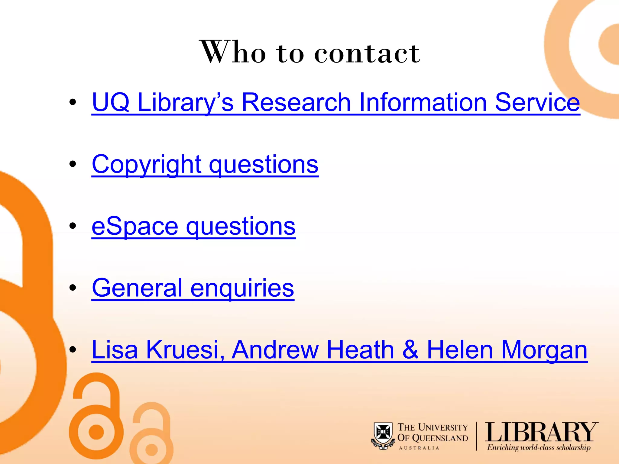 Who to contact
• UQ Library’s Research Information Service

• Copyright questions

• eSpace questions

• General enquiries

• Lisa Kruesi, Andrew Heath & Helen Morgan
 