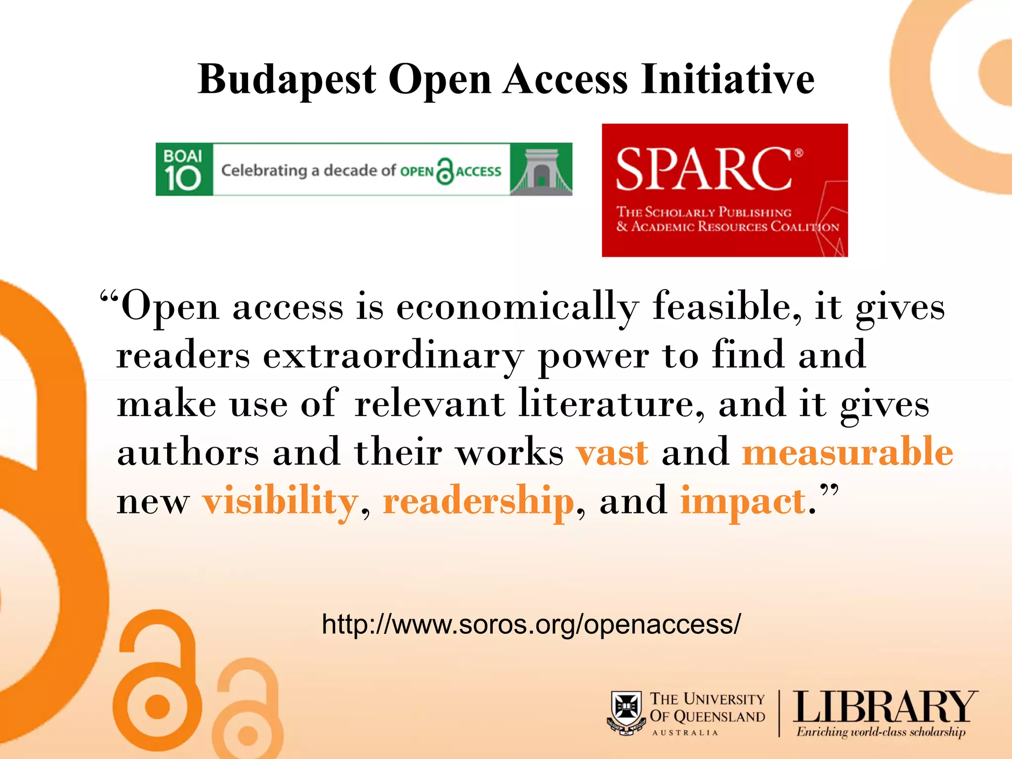 Budapest Open Access Initiative




“Open access is economically feasible, it gives
 readers extraordinary power to find and
 make use of relevant literature, and it gives
 authors and their works vast and measurable
 new visibility, readership, and impact.”

            http://www.soros.org/openaccess/
 