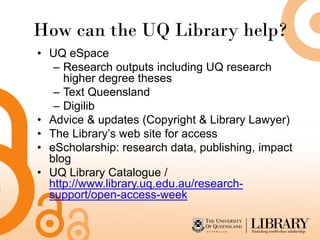How can the UQ Library help?
• UQ eSpace
   – Research outputs including UQ research
     higher degree theses
   – Text Queensland
   – Digilib
• Advice & updates (Copyright & Library Lawyer)
• The Library’s web site for access
• eScholarship: research data, publishing, impact
  blog
• UQ Library Catalogue /
  http://www.library.uq.edu.au/research-
  support/open-access-week
 