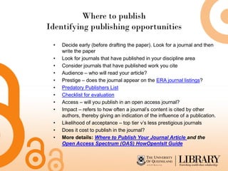 Where to publish
Identifying publishing opportunities
 •   Decide early (before drafting the paper). Look for a journal and then
     write the paper
 •   Look for journals that have published in your discipline area
 •   Consider journals that have published work you cite
 •   Audience – who will read your article?
 •   Prestige – does the journal appear on the ERA journal listings?
 •   Predatory Publishers List
 •   Checklist for evaluation
 •   Access – will you publish in an open access journal?
 •   Impact – refers to how often a journal’s content is cited by other
     authors, thereby giving an indication of the influence of a publication.
 •   Likelihood of acceptance – top tier v’s less prestigious journals
 •   Does it cost to publish in the journal?
 •   More details: Where to Publish Your Journal Article and the
     Open Access Spectrum (OAS) HowOpenIsIt Guide
 