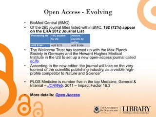 Open Access - Evolving
•   BioMed Central (BMC)
•   Of the 265 journal titles listed within BMC, 192 (72%) appear
    on the ERA 2012 Journal List
    Processing fee   15% payable   Amount
                     by UQ         payable by
                                   author
    AUS $1841        AUS $275      AUS $1566

•   The Wellcome Trust has teamed up with the Max Planck
    Society in Germany and the Howard Hughes Medical
    Institute in the US to set up a new open-access journal called
    eLife.
•   According to the new editor: the journal will take on the very
    top end of the scientific publishing industry, as a visible high-
    profile competitor to Nature and Science“

•   PLOS Medicine is number five in the top Medicine, General &
    Internal – JCRWeb, 2011 – Impact Factor 16.3

•   More details: Open Access
 
