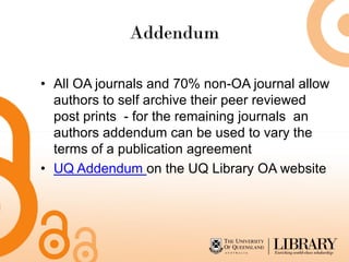 Addendum

• All OA journals and 70% non-OA journal allow
  authors to self archive their peer reviewed
  post prints - for the remaining journals an
  authors addendum can be used to vary the
  terms of a publication agreement
• UQ Addendum on the UQ Library OA website
 