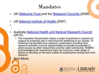 Mandates
• UK Wellcome Trust and the Research Councils (2006)

• US National Institute of Health (2007)
•

• Australia National Health and Medical Research Council
  (2012)
   – The Australian Government makes a major investment in research to
     support its essential role in improving the wellbeing of our society. To
     maximise the benefits from research, publications resulting from
     research activities must be disseminated as broadly as possible to
     allow access by other researchers and the wider community. NHMRC
     acknowledges that researchers take into account a wide range of
     factors in deciding on the best outlets for publications arising from their
     research.
• And More
 