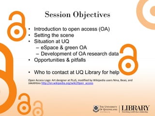 Session Objectives
• Introduction to open access (OA)
• Setting the scene
• Situation at UQ
   – eSpace & green OA
   – Development of OA research data
• Opportunities & pitfalls

• Who to contact at UQ Library for help
Open Access Logo: Art designer at PLoS, modified by Wikipedia users Nina, Beao, and
JakobVoss http://en.wikipedia.org/wiki/Open_access
 