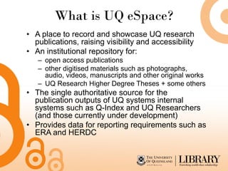 What is UQ eSpace?
• A place to record and showcase UQ research
  publications, raising visibility and accessibility
• An institutional repository for:
   – open access publications
   – other digitised materials such as photographs,
     audio, videos, manuscripts and other original works
   – UQ Research Higher Degree Theses + some others
• The single authoritative source for the
  publication outputs of UQ systems internal
  systems such as Q-Index and UQ Researchers
  (and those currently under development)
• Provides data for reporting requirements such as
  ERA and HERDC
 