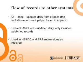 Flow of records to other systems
• Q – Index – updated daily from eSpace (this
  includes records not yet published in eSpace)

• UQ reSEARCHers – updated daily; only includes
  published records

• Used in HERDC and ERA submissions as
  required
 