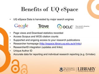 Benefits of UQ eSpace
•   UQ eSpace Data is harvested by major search engines




•   Page views and Download statistics recorded
•   Access Scopus and WOS citation counts
•   Supported and ongoing access to your research publications
•   Researcher homepage (http://espace.library.uq.edu.au/e1mlu)
•   ResearcherID integration (updates and links)
•   Unique Author ID
•   Accurate data for reporting and individual research reporting (e.g. Q-Index)
 